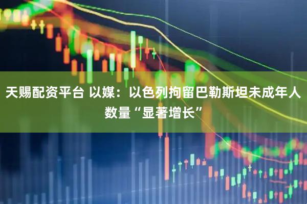 天赐配资平台 以媒：以色列拘留巴勒斯坦未成年人数量“显著增长”