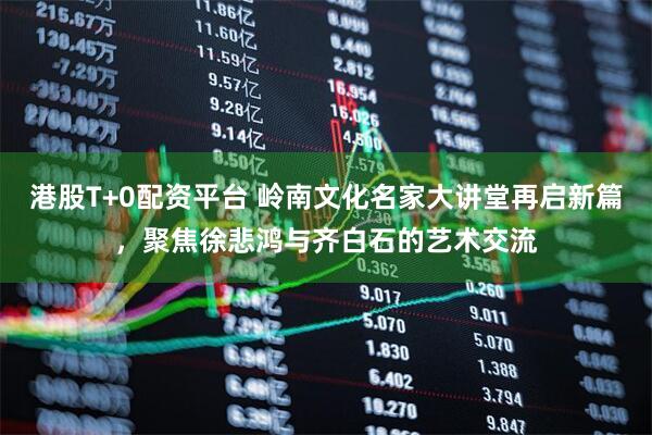 港股T+0配资平台 岭南文化名家大讲堂再启新篇，聚焦徐悲鸿与齐白石的艺术交流