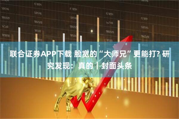 联合证券APP下载 脸宽的“大师兄”更能打? 研究发现：真的｜封面头条